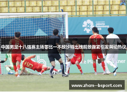 中国男足十八强赛主场零比一不敌沙特出线前景骤紧引发舆论热议