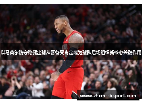 以马莫尔防守稳健出球从容备受肯定成为球队后场组织新核心关键作用 以马莫尔防守稳健出球从容备受肯定成为球队后场组织新核心关键作用