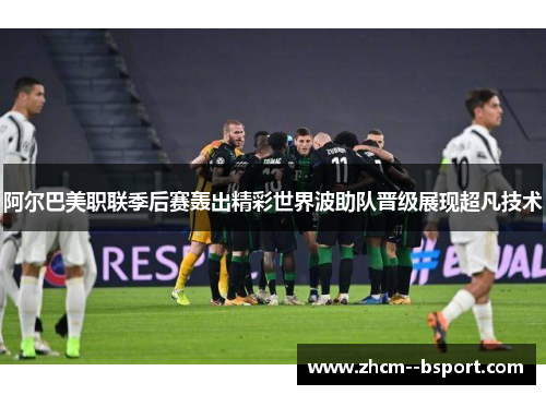 阿尔巴美职联季后赛轰出精彩世界波助队晋级展现超凡技术