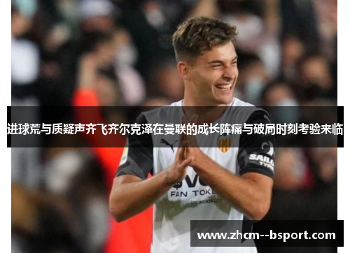 进球荒与质疑声齐飞齐尔克泽在曼联的成长阵痛与破局时刻考验来临