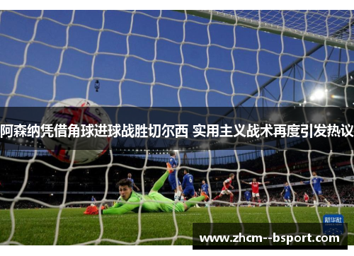 阿森纳凭借角球进球战胜切尔西 实用主义战术再度引发热议