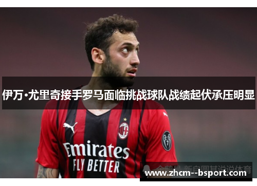 伊万·尤里奇接手罗马面临挑战球队战绩起伏承压明显