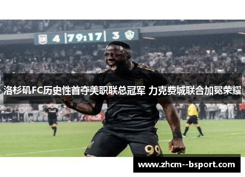 洛杉矶FC历史性首夺美职联总冠军 力克费城联合加冕荣耀 洛杉矶FC历史性首夺美职联总冠军 力克费城联合加冕荣耀